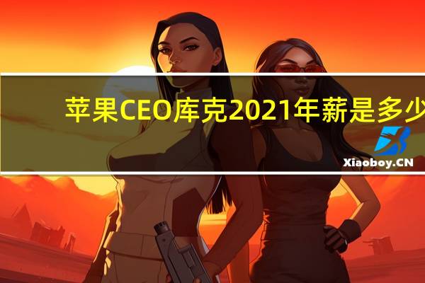 苹果CEO库克2021年薪是多少-苹果CEO库克2021年薪颠覆你的想象