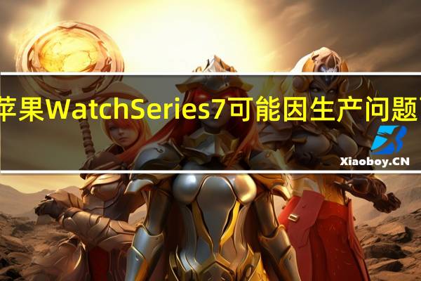 苹果WatchSeries7可能因生产问题而推迟