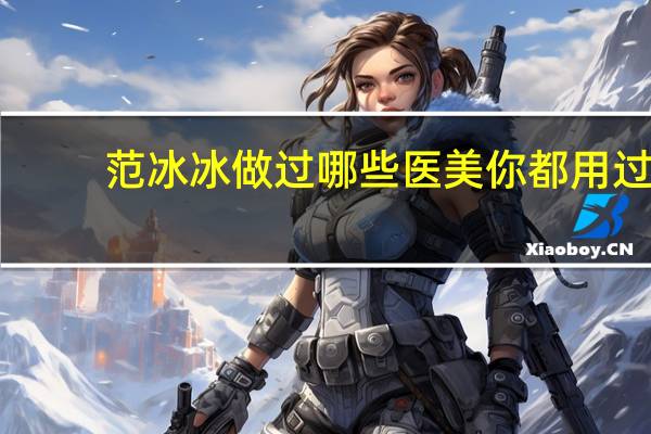 范冰冰做过哪些医美 你都用过哪些医美护肤产品，效果怎么样