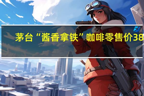 茅台“酱香拿铁”咖啡零售价38元/杯