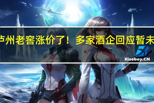 茅台、泸州老窖涨价了!多家酒企回应暂未收到提价通知