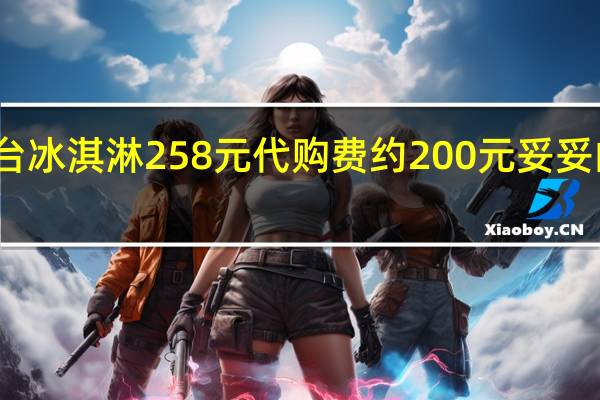 茅台冰淇淋258元代购费约200元 妥妥的智商税