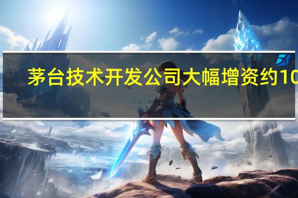 茅台技术开发公司大幅增资约10亿