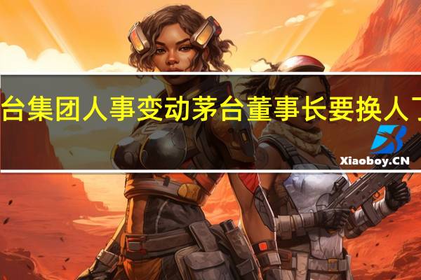 茅台集团人事变动 茅台董事长要换人了换成谁
