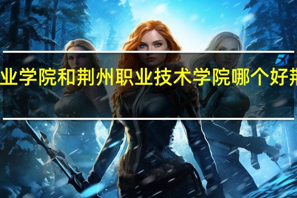 荆州理工职业学院和荆州职业技术学院哪个好 荆州职业技术学院