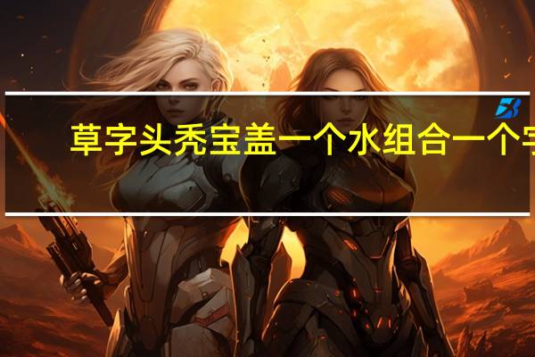 草字头秃宝盖一个水组合一个字（草字头秃宝盖一个水）