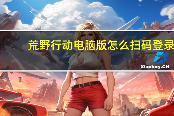 荒野行动电脑版怎么扫码登录（荒野行动电脑版）
