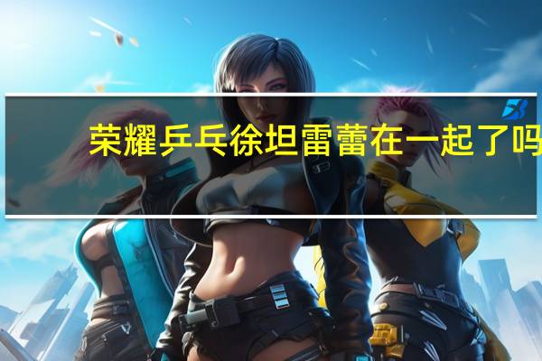 荣耀乒乓徐坦雷蕾在一起了吗