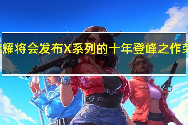 荣耀将会发布X系列的十年登峰之作荣耀X50