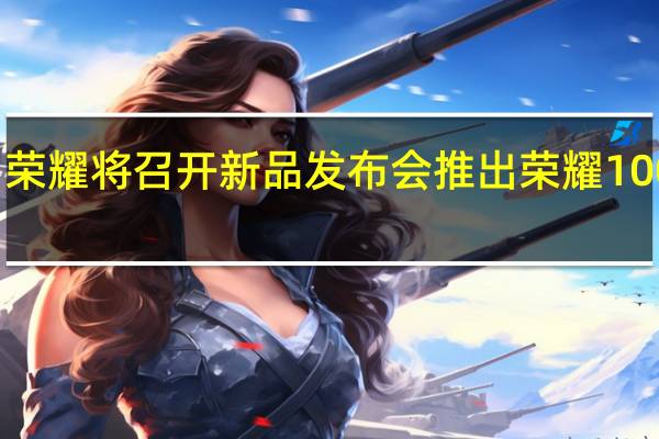 荣耀将召开新品发布会推出荣耀100系列