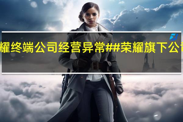 荣耀旗下星耀终端公司经营异常# #荣耀旗下公司被列为经营异常