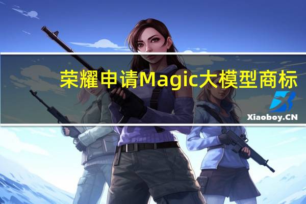 荣耀申请Magic大模型商标