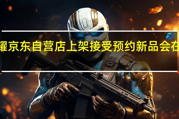 荣耀100在荣耀京东自营店上架接受预约新品会在11月23日正式发布