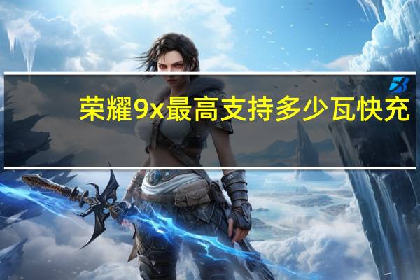 荣耀9x最高支持多少瓦快充（荣耀9x最高支持多少瓦快充）