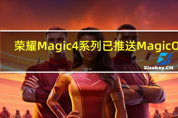荣耀Magic4系列已推送MagicOS7.0内测升级底层升级安卓13
