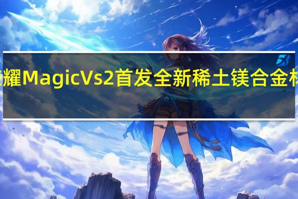 荣耀Magic Vs2首发全新稀土镁合金材料 赵明:再次刷新内折大屏重量新纪录