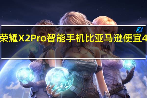 荣耀X2Pro智能手机比亚马逊便宜40欧元