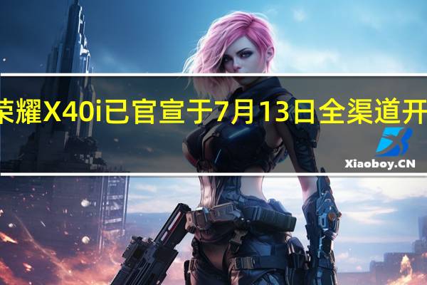 荣耀X40i已官宣于7月13日全渠道开启预约