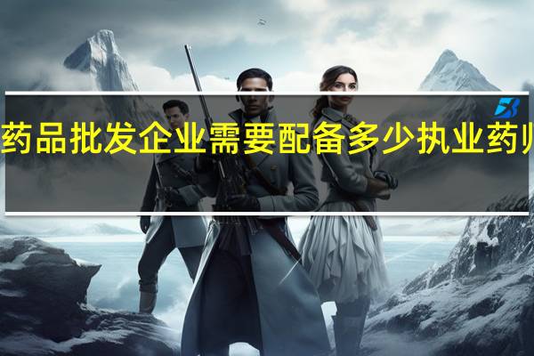 药品批发企业需要配备多少执业药师人员（药品批发企业需要配备多少执业药师）