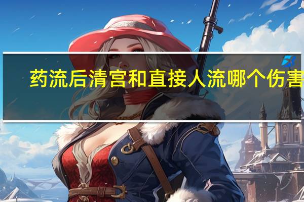 药流后清宫和直接人流哪个伤害大（药流不全最迟多久清宫）