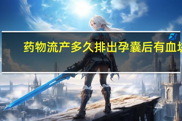 药物流产多久排出孕囊后有血块(药物流产多久排出孕囊)