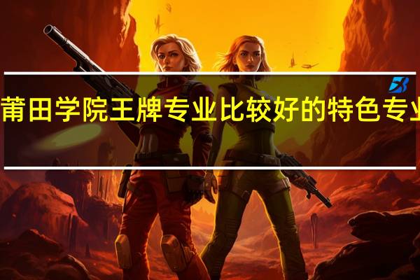 莆田学院王牌专业 比较好的特色专业名单