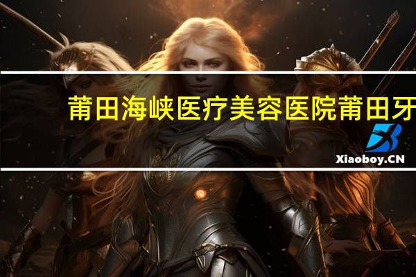莆田海峡医疗美容医院 莆田牙科医院哪家好