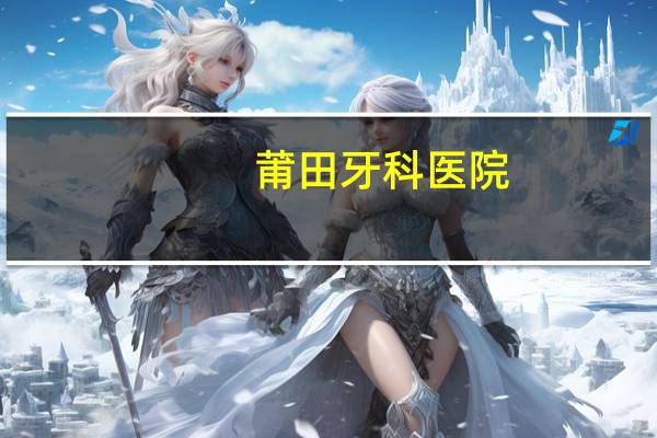 莆田牙科医院(莆田市哪家牙科医院校正牙齿比较好)