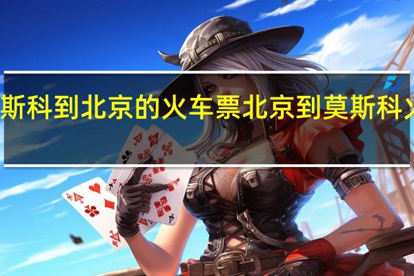 莫斯科到北京的火车票 北京到莫斯科火车价格