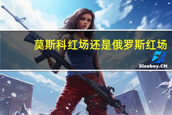 莫斯科红场还是俄罗斯红场
