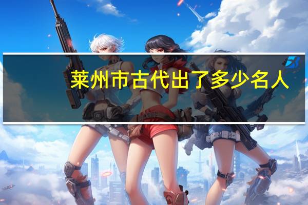 莱州市古代出了多少名人