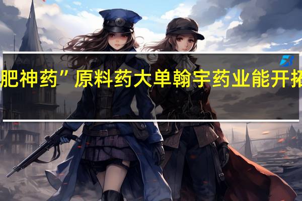 获“减肥神药”原料药大单 翰宇药业能开拓新增长点吗？ 到底什么情况嘞