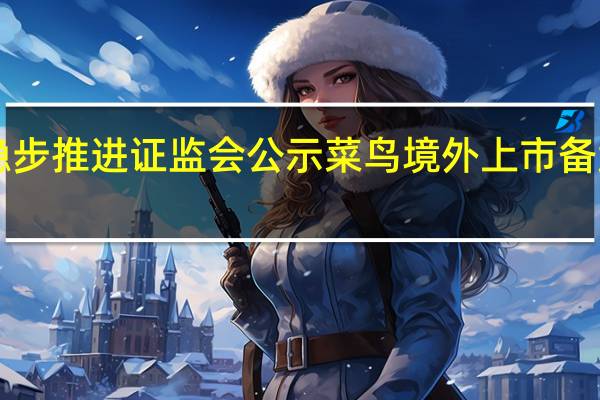 菜鸟IPO稳步推进 证监会公示菜鸟境外上市备案补充材料要求