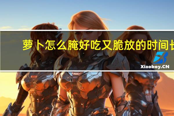 萝卜怎么腌好吃又脆放的时间长（萝卜怎么腌好吃又脆）