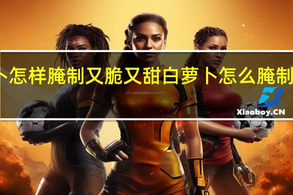 萝卜怎样腌制又脆又甜 白萝卜怎么腌制好吃又脆