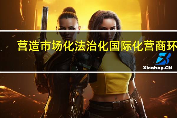 营造市场化法治化国际化营商环境
