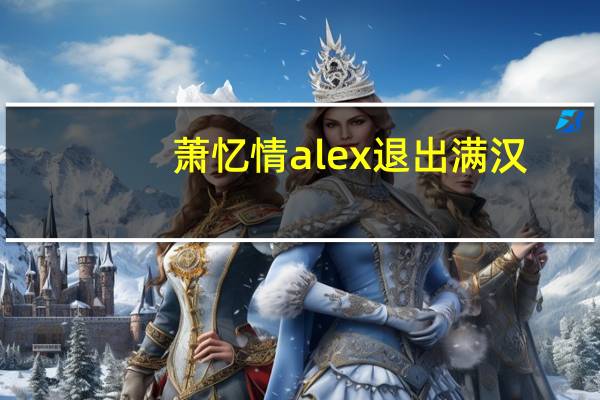 萧忆情alex退出满汉(萧忆情为什么退出满汉)