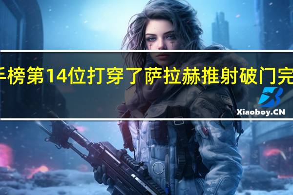 萨拉赫升至英超历史射手榜第14位 打穿了萨拉赫推射破门完成双响加克波献助攻本场传射
