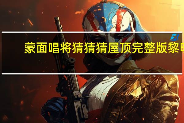 蒙面唱将猜猜猜屋顶完整版黎明（蒙面唱将黎明完整版哪一期）