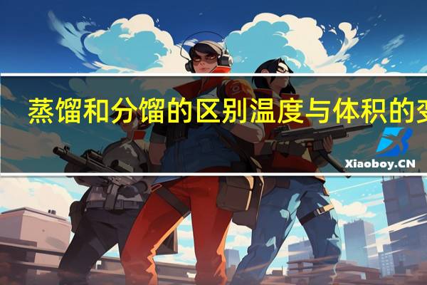 蒸馏和分馏的区别温度与体积的变化（蒸馏和分馏的区别）