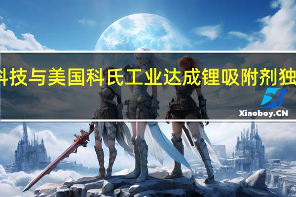 蓝深科技与美国科氏工业达成锂吸附剂独家供应协议