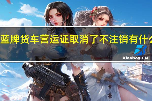 蓝牌货车营运证取消了不注销有什么影响（蓝牌货车营运证取消是真的吗?）