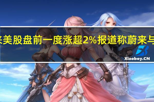 蔚来美股盘前一度涨超2%报道称蔚来与梅赛德斯-奔驰就投资、技术合作等问题举行了会谈