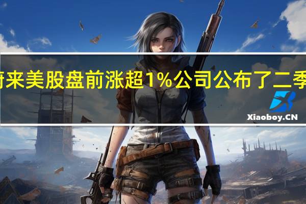 蔚来美股盘前涨超1%公司公布了二季度业绩