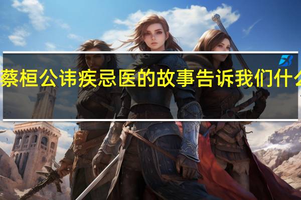 蔡桓公讳疾忌医的故事告诉我们什么道理（蔡桓公）