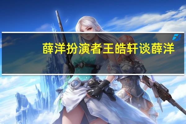 薛洋扮演者王皓轩谈薛洋(薛洋扮演者)