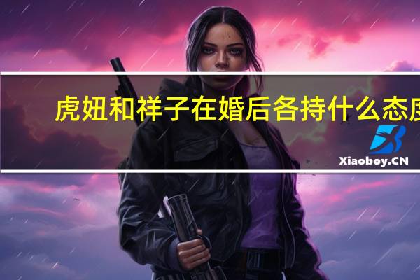 虎妞和祥子在婚后各持什么态度（虎妞和祥子婚后各持什么态度）