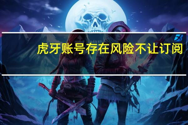 虎牙账号存在风险不让订阅（虎牙账号）