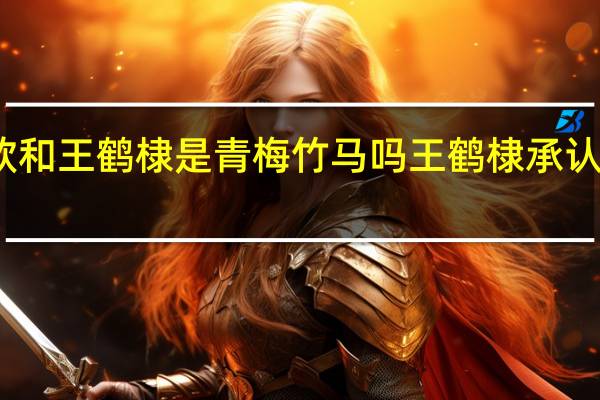 虞书欣和王鹤棣是青梅竹马吗 王鹤棣承认恋情虞书欣