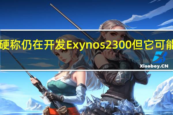 虽然三星嘴硬称仍在开发Exynos2300但它可能会推迟到2024年
